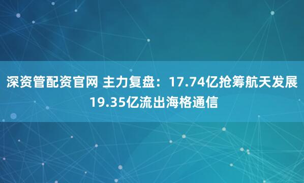 深资管配资官网 主力复盘：17.74亿抢筹航天发展 19.35亿流出海格通信