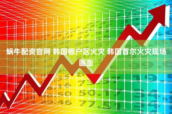 蜗牛配资官网 韩国棚户区火灾 韩国首尔火灾现场画面