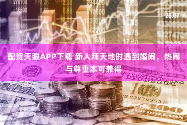 配资天眼APP下载 新人拜天地时遇到婚闹，热闹与尊重本可兼得