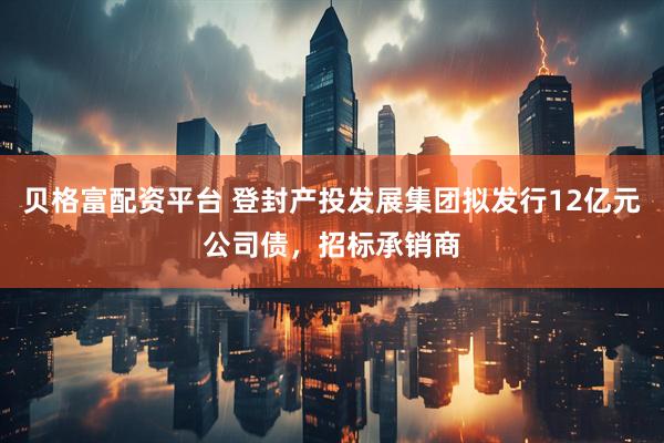 贝格富配资平台 登封产投发展集团拟发行12亿元公司债，招标承销商