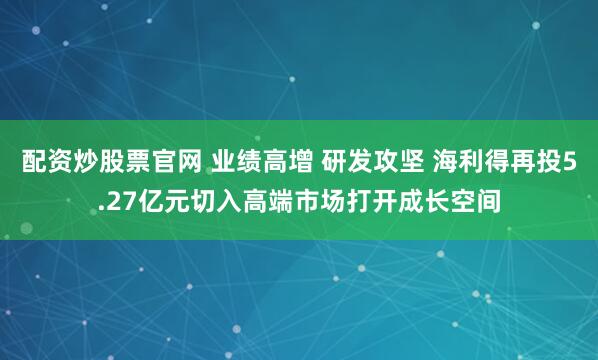 配资炒股票官网 业绩高增 研发攻坚 海利得再投5.27亿元切入高端市场打开成长空间