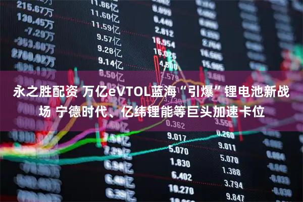 永之胜配资 万亿eVTOL蓝海“引爆”锂电池新战场 宁德时代、亿纬锂能等巨头加速卡位