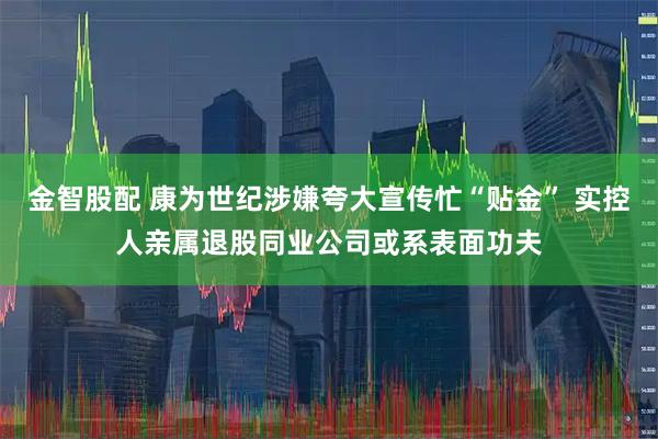 金智股配 康为世纪涉嫌夸大宣传忙“贴金” 实控人亲属退股同业公司或系表面功夫