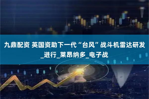 九鼎配资 英国资助下一代“台风”战斗机雷达研发_进行_莱昂纳多_电子战