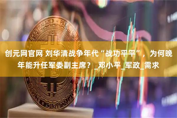 创元网官网 刘华清战争年代“战功平平”，为何晚年能升任军委副主席？_邓小平_军政_需求