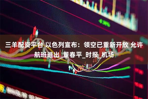三羊配资平台 以色列宣布：领空已重新开放 允许航班进出_董春平_时报_机场