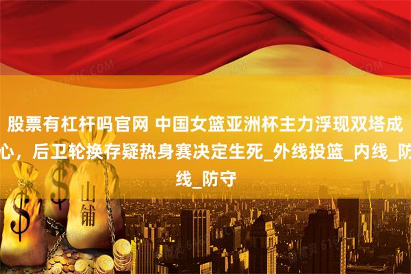 股票有杠杆吗官网 中国女篮亚洲杯主力浮现双塔成核心，后卫轮换存疑热身赛决定生死_外线投篮_内线_防守