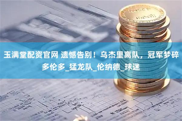 玉满堂配资官网 遗憾告别！乌杰里离队，冠军梦碎多伦多_猛龙队_伦纳德_球迷