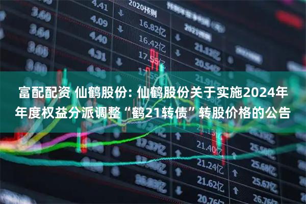 富配配资 仙鹤股份: 仙鹤股份关于实施2024年年度权益分派调整“鹤21转债”转股价格的公告