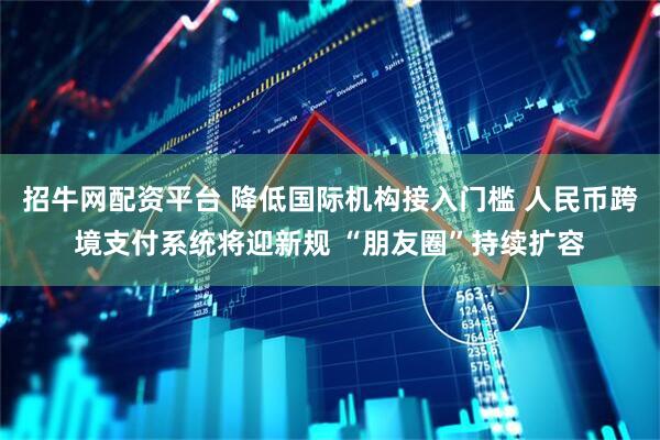 招牛网配资平台 降低国际机构接入门槛 人民币跨境支付系统将迎新规 “朋友圈”持续扩容