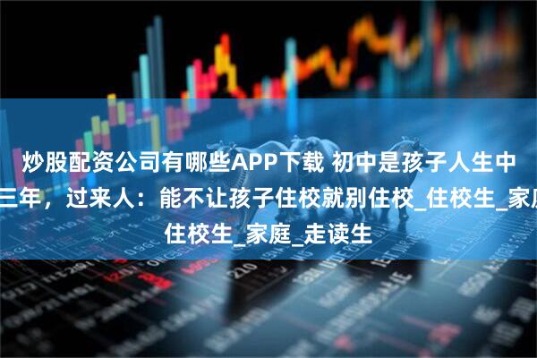 炒股配资公司有哪些APP下载 初中是孩子人生中最危险的三年，过来人：能不让孩子住校就别住校_住校生_家庭_走读生