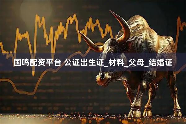 国鸣配资平台 公证出生证_材料_父母_结婚证