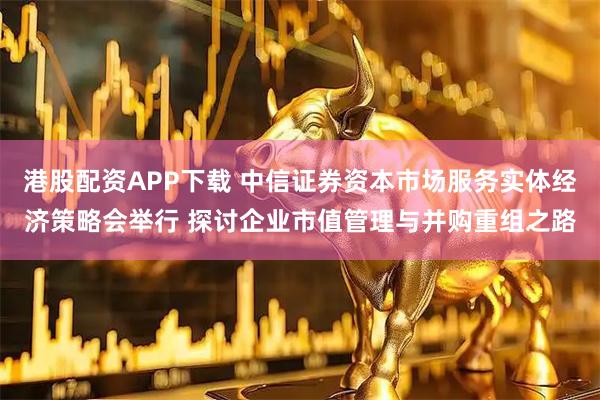 港股配资APP下载 中信证券资本市场服务实体经济策略会举行 探讨企业市值管理与并购重组之路