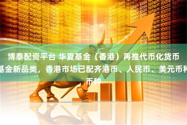 博泰配资平台 华夏基金（香港）再推代币化货币基金新品类，香港市场已配齐港币、人民币、美元币种