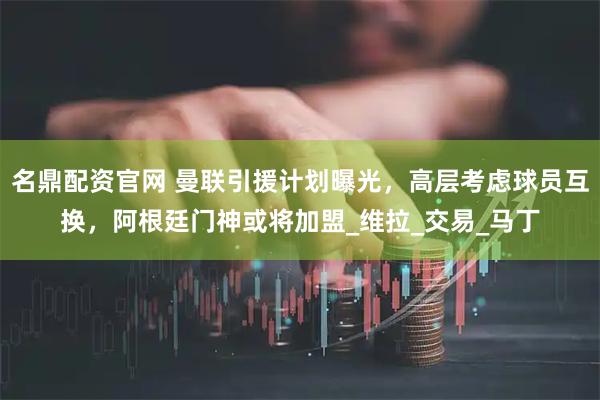 名鼎配资官网 曼联引援计划曝光，高层考虑球员互换，阿根廷门神或将加盟_维拉_交易_马丁