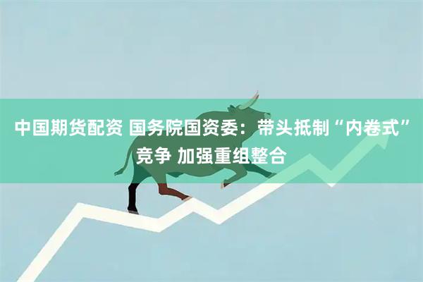 中国期货配资 国务院国资委：带头抵制“内卷式”竞争 加强重组整合