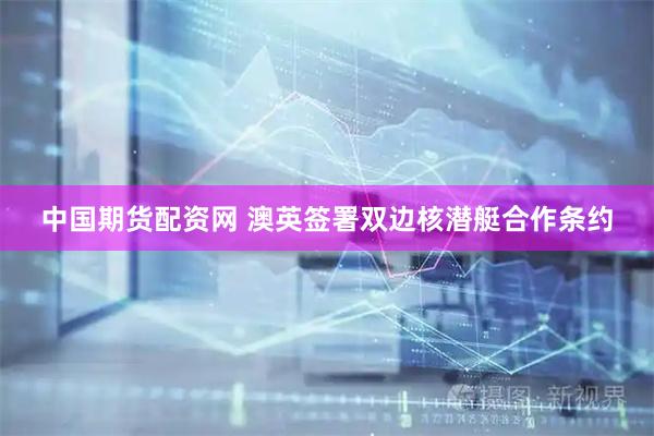 中国期货配资网 澳英签署双边核潜艇合作条约