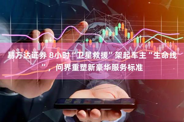 易方达证券 8小时“卫星救援”架起车主“生命线”，问界重塑新豪华服务标准