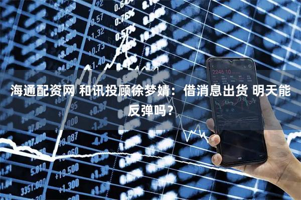 海通配资网 和讯投顾徐梦婧：借消息出货 明天能反弹吗？