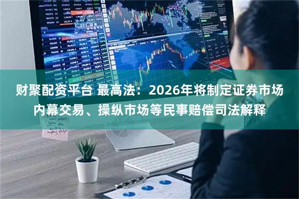 财聚配资平台 最高法：2026年将制定证券市场内幕交易、操纵市场等民事赔偿司法解释