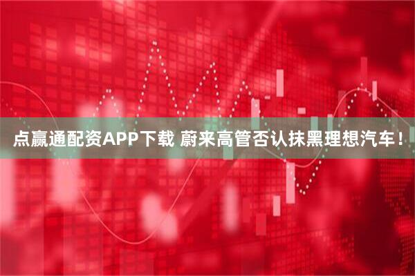 点赢通配资APP下载 蔚来高管否认抹黑理想汽车！