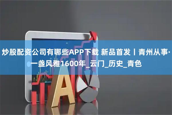 炒股配资公司有哪些APP下载 新品首发丨青州从事·一盏风雅1600年_云门_历史_青色