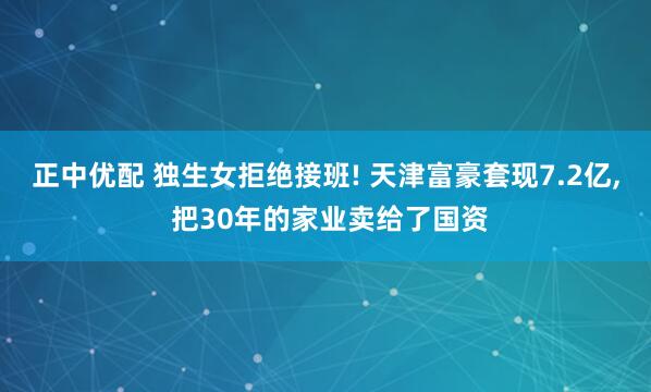 正中优配 独生女拒绝接班! 天津富豪套现7.2亿, 把30年的家业卖给了国资