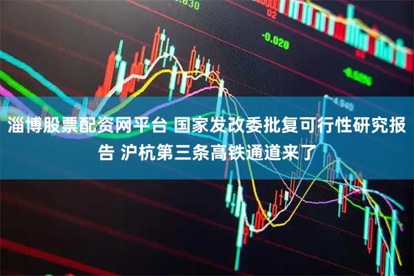 淄博股票配资网平台 国家发改委批复可行性研究报告 沪杭第三条高铁通道来了