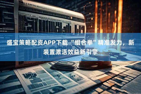 盛宝策略配资APP下载 “组合拳”精准发力，新装置激活效益新引擎