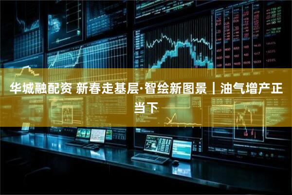 华城融配资 新春走基层·智绘新图景｜油气增产正当下
