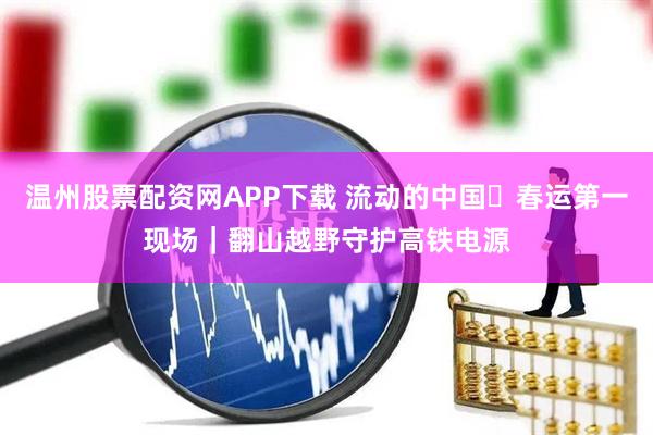 温州股票配资网APP下载 流动的中国・春运第一现场｜翻山越野守护高铁电源