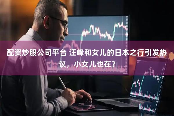 配资炒股公司平台 汪峰和女儿的日本之行引发热议，小女儿也在？