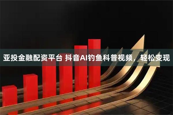 亚投金融配资平台 抖音AI钓鱼科普视频，轻松变现