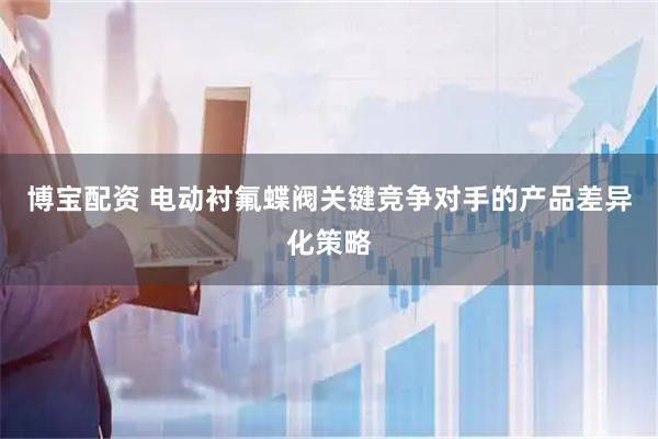 博宝配资 电动衬氟蝶阀关键竞争对手的产品差异化策略