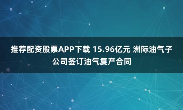 推荐配资股票APP下载 15.96亿元 洲际油气子公司签订油气复产合同